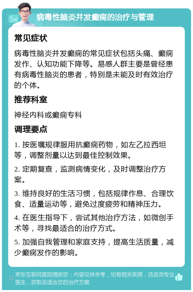 病毒性脑炎并发癫痫的治疗与管理 常见症状 病毒性脑炎并发癫痫的常见症状包括头痛、癫痫发作、认知功能下降等。易感人群主要是曾经患有病毒性脑炎的患者，特别是未能及时有效治疗的个体。 推荐科室 神经内科或癫痫专科 调理要点 1. 按医嘱规律服用抗癫痫药物，如左乙拉西坦等，调整剂量以达到最佳控制效果。 2. 定期复查，监测病情变化，及时调整治疗方案。 3. 维持良好的生活习惯，包括规律作息、合理饮食、适量运动等，避免过度疲劳和精神压力。 4. 在医生指导下，尝试其他治疗方法，如微创手术等，寻找最适合的治疗方式。 5. 加强自我管理和家庭支持，提高生活质量，减少癫痫发作的影响。