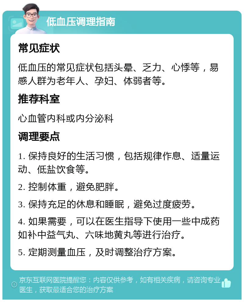 低血压调理指南 常见症状 低血压的常见症状包括头晕、乏力、心悸等，易感人群为老年人、孕妇、体弱者等。 推荐科室 心血管内科或内分泌科 调理要点 1. 保持良好的生活习惯，包括规律作息、适量运动、低盐饮食等。 2. 控制体重，避免肥胖。 3. 保持充足的休息和睡眠，避免过度疲劳。 4. 如果需要，可以在医生指导下使用一些中成药如补中益气丸、六味地黄丸等进行治疗。 5. 定期测量血压，及时调整治疗方案。