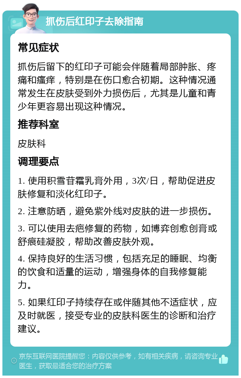 抓伤后红印子去除指南 常见症状 抓伤后留下的红印子可能会伴随着局部肿胀、疼痛和瘙痒，特别是在伤口愈合初期。这种情况通常发生在皮肤受到外力损伤后，尤其是儿童和青少年更容易出现这种情况。 推荐科室 皮肤科 调理要点 1. 使用积雪苷霜乳膏外用，3次/日，帮助促进皮肤修复和淡化红印子。 2. 注意防晒，避免紫外线对皮肤的进一步损伤。 3. 可以使用去疤修复的药物，如博弈创愈创膏或舒痕硅凝胶，帮助改善皮肤外观。 4. 保持良好的生活习惯，包括充足的睡眠、均衡的饮食和适量的运动，增强身体的自我修复能力。 5. 如果红印子持续存在或伴随其他不适症状，应及时就医，接受专业的皮肤科医生的诊断和治疗建议。