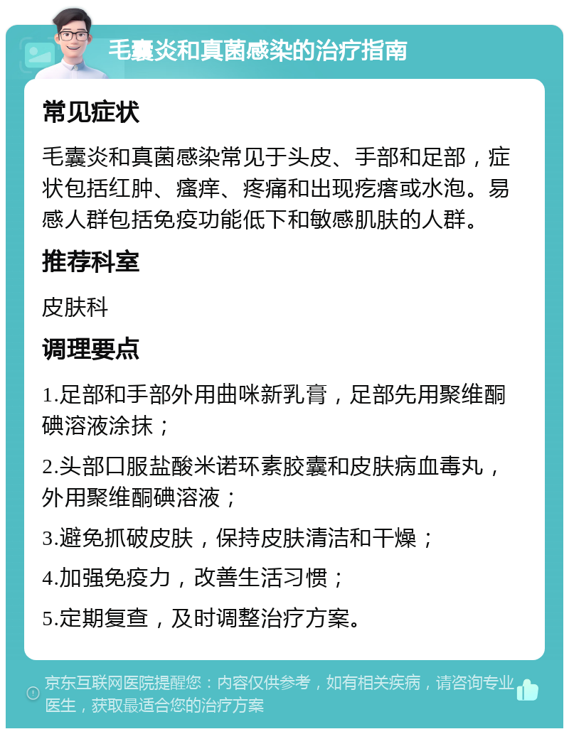 毛囊炎和真菌感染的治疗指南 常见症状 毛囊炎和真菌感染常见于头皮、手部和足部，症状包括红肿、瘙痒、疼痛和出现疙瘩或水泡。易感人群包括免疫功能低下和敏感肌肤的人群。 推荐科室 皮肤科 调理要点 1.足部和手部外用曲咪新乳膏，足部先用聚维酮碘溶液涂抹； 2.头部口服盐酸米诺环素胶囊和皮肤病血毒丸，外用聚维酮碘溶液； 3.避免抓破皮肤，保持皮肤清洁和干燥； 4.加强免疫力，改善生活习惯； 5.定期复查，及时调整治疗方案。