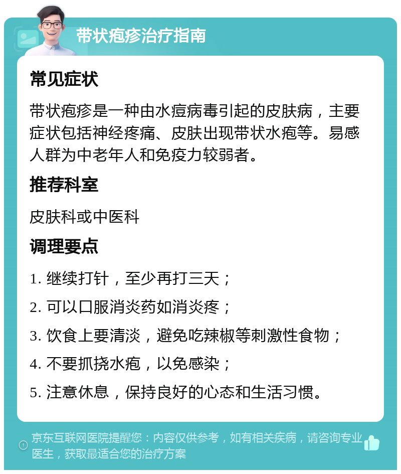 带状疱疹治疗指南 常见症状 带状疱疹是一种由水痘病毒引起的皮肤病，主要症状包括神经疼痛、皮肤出现带状水疱等。易感人群为中老年人和免疫力较弱者。 推荐科室 皮肤科或中医科 调理要点 1. 继续打针，至少再打三天； 2. 可以口服消炎药如消炎疼； 3. 饮食上要清淡，避免吃辣椒等刺激性食物； 4. 不要抓挠水疱，以免感染； 5. 注意休息，保持良好的心态和生活习惯。