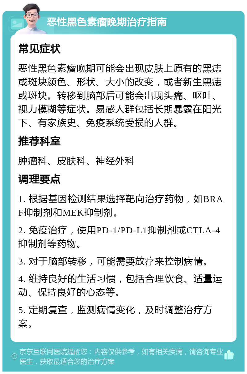 恶性黑色素瘤晚期治疗指南 常见症状 恶性黑色素瘤晚期可能会出现皮肤上原有的黑痣或斑块颜色、形状、大小的改变，或者新生黑痣或斑块。转移到脑部后可能会出现头痛、呕吐、视力模糊等症状。易感人群包括长期暴露在阳光下、有家族史、免疫系统受损的人群。 推荐科室 肿瘤科、皮肤科、神经外科 调理要点 1. 根据基因检测结果选择靶向治疗药物，如BRAF抑制剂和MEK抑制剂。 2. 免疫治疗，使用PD-1/PD-L1抑制剂或CTLA-4抑制剂等药物。 3. 对于脑部转移，可能需要放疗来控制病情。 4. 维持良好的生活习惯，包括合理饮食、适量运动、保持良好的心态等。 5. 定期复查，监测病情变化，及时调整治疗方案。