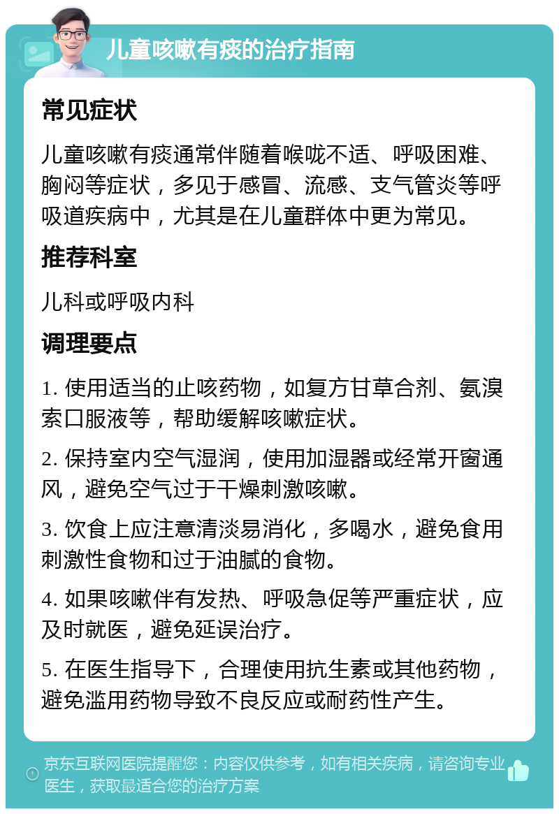 儿童咳嗽有痰的治疗指南 常见症状 儿童咳嗽有痰通常伴随着喉咙不适、呼吸困难、胸闷等症状，多见于感冒、流感、支气管炎等呼吸道疾病中，尤其是在儿童群体中更为常见。 推荐科室 儿科或呼吸内科 调理要点 1. 使用适当的止咳药物，如复方甘草合剂、氨溴索口服液等，帮助缓解咳嗽症状。 2. 保持室内空气湿润，使用加湿器或经常开窗通风，避免空气过于干燥刺激咳嗽。 3. 饮食上应注意清淡易消化，多喝水，避免食用刺激性食物和过于油腻的食物。 4. 如果咳嗽伴有发热、呼吸急促等严重症状，应及时就医，避免延误治疗。 5. 在医生指导下，合理使用抗生素或其他药物，避免滥用药物导致不良反应或耐药性产生。