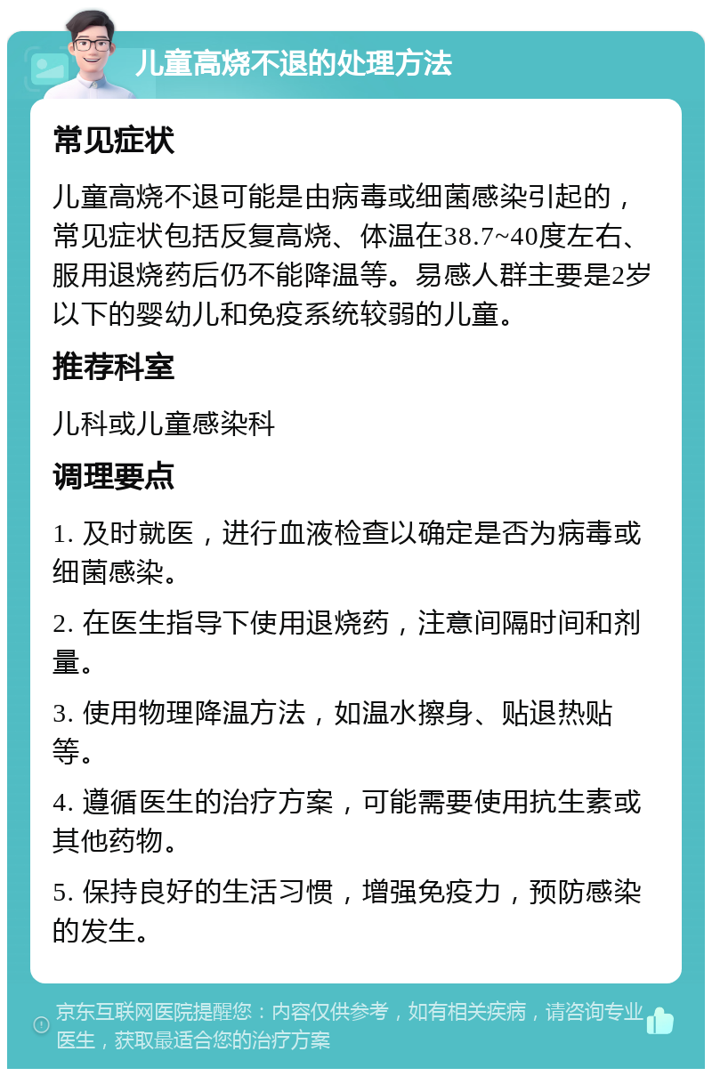 儿童高烧不退的处理方法 常见症状 儿童高烧不退可能是由病毒或细菌感染引起的，常见症状包括反复高烧、体温在38.7~40度左右、服用退烧药后仍不能降温等。易感人群主要是2岁以下的婴幼儿和免疫系统较弱的儿童。 推荐科室 儿科或儿童感染科 调理要点 1. 及时就医，进行血液检查以确定是否为病毒或细菌感染。 2. 在医生指导下使用退烧药，注意间隔时间和剂量。 3. 使用物理降温方法，如温水擦身、贴退热贴等。 4. 遵循医生的治疗方案，可能需要使用抗生素或其他药物。 5. 保持良好的生活习惯，增强免疫力，预防感染的发生。