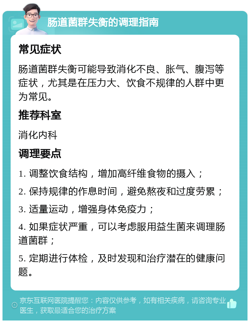 肠道菌群失衡的调理指南 常见症状 肠道菌群失衡可能导致消化不良、胀气、腹泻等症状，尤其是在压力大、饮食不规律的人群中更为常见。 推荐科室 消化内科 调理要点 1. 调整饮食结构，增加高纤维食物的摄入； 2. 保持规律的作息时间，避免熬夜和过度劳累； 3. 适量运动，增强身体免疫力； 4. 如果症状严重，可以考虑服用益生菌来调理肠道菌群； 5. 定期进行体检，及时发现和治疗潜在的健康问题。