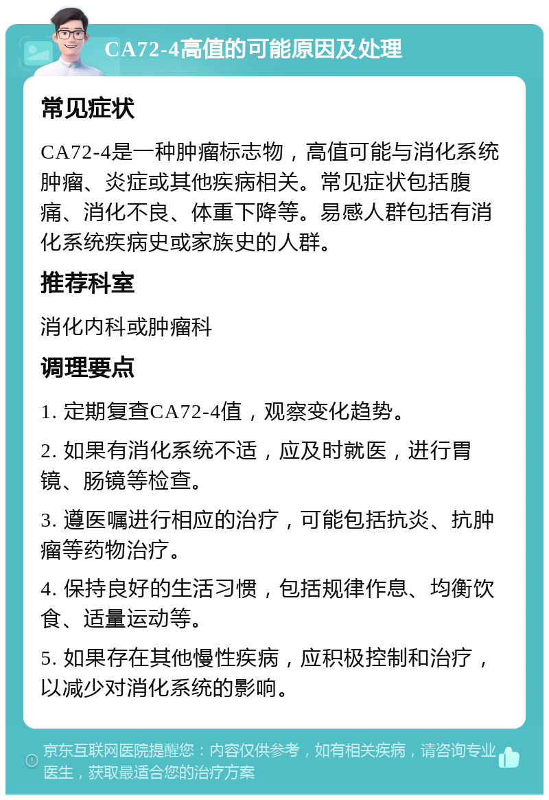 CA72-4高值的可能原因及处理 常见症状 CA72-4是一种肿瘤标志物，高值可能与消化系统肿瘤、炎症或其他疾病相关。常见症状包括腹痛、消化不良、体重下降等。易感人群包括有消化系统疾病史或家族史的人群。 推荐科室 消化内科或肿瘤科 调理要点 1. 定期复查CA72-4值，观察变化趋势。 2. 如果有消化系统不适，应及时就医，进行胃镜、肠镜等检查。 3. 遵医嘱进行相应的治疗，可能包括抗炎、抗肿瘤等药物治疗。 4. 保持良好的生活习惯，包括规律作息、均衡饮食、适量运动等。 5. 如果存在其他慢性疾病，应积极控制和治疗，以减少对消化系统的影响。