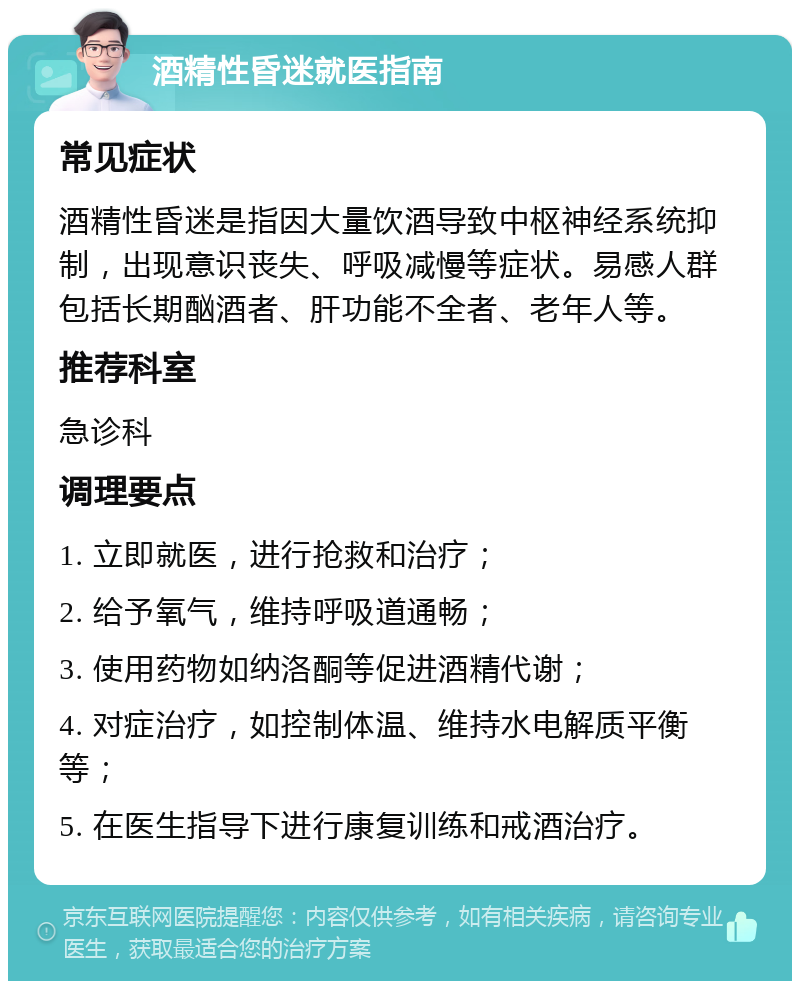 酒精性昏迷就医指南 常见症状 酒精性昏迷是指因大量饮酒导致中枢神经系统抑制，出现意识丧失、呼吸减慢等症状。易感人群包括长期酗酒者、肝功能不全者、老年人等。 推荐科室 急诊科 调理要点 1. 立即就医，进行抢救和治疗； 2. 给予氧气，维持呼吸道通畅； 3. 使用药物如纳洛酮等促进酒精代谢； 4. 对症治疗，如控制体温、维持水电解质平衡等； 5. 在医生指导下进行康复训练和戒酒治疗。