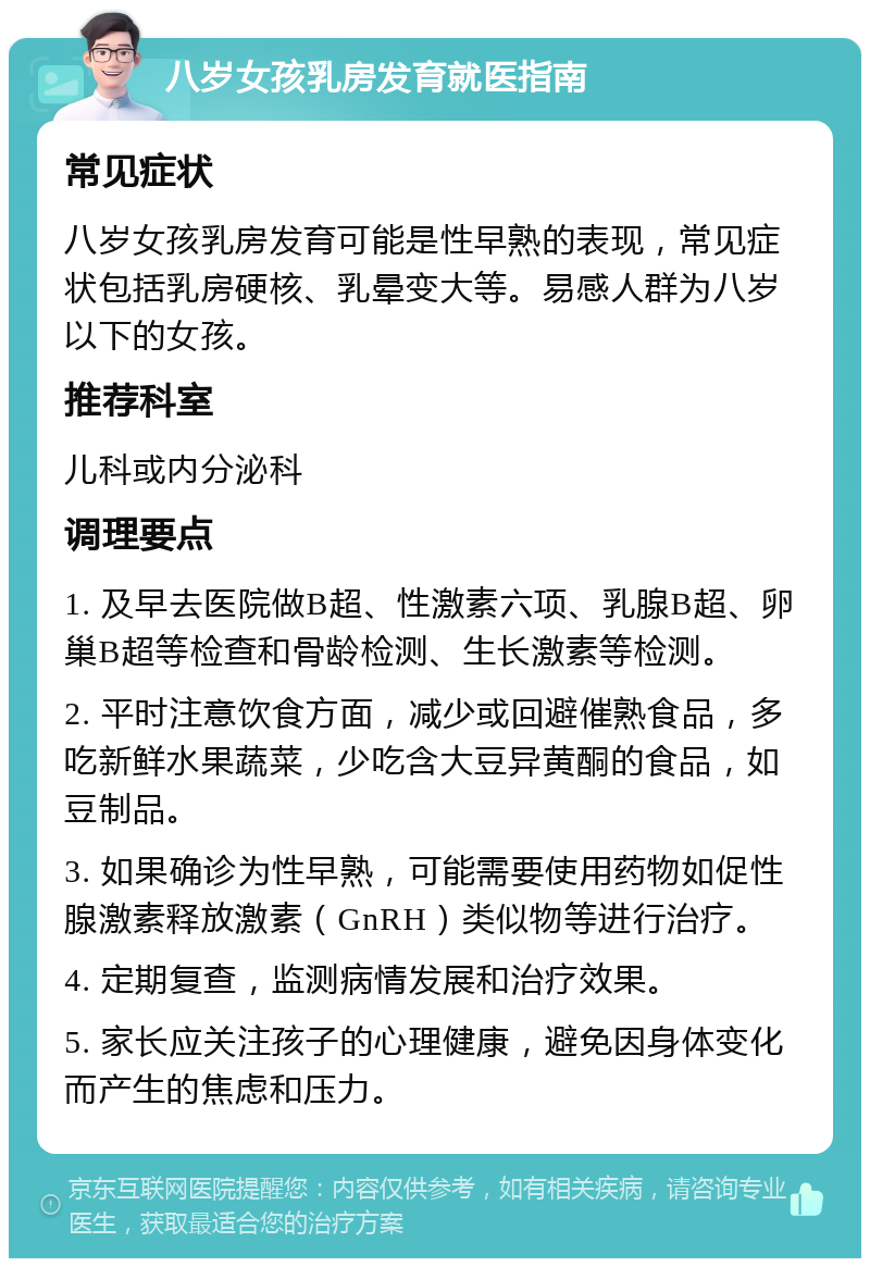 八岁女孩乳房发育就医指南 常见症状 八岁女孩乳房发育可能是性早熟的表现，常见症状包括乳房硬核、乳晕变大等。易感人群为八岁以下的女孩。 推荐科室 儿科或内分泌科 调理要点 1. 及早去医院做B超、性激素六项、乳腺B超、卵巢B超等检查和骨龄检测、生长激素等检测。 2. 平时注意饮食方面，减少或回避催熟食品，多吃新鲜水果蔬菜，少吃含大豆异黄酮的食品，如豆制品。 3. 如果确诊为性早熟，可能需要使用药物如促性腺激素释放激素（GnRH）类似物等进行治疗。 4. 定期复查，监测病情发展和治疗效果。 5. 家长应关注孩子的心理健康，避免因身体变化而产生的焦虑和压力。