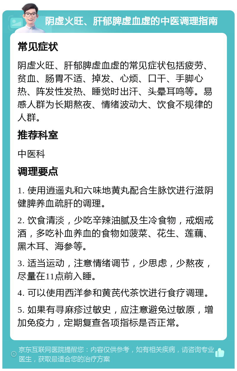 阴虚火旺、肝郁脾虚血虚的中医调理指南 常见症状 阴虚火旺、肝郁脾虚血虚的常见症状包括疲劳、贫血、肠胃不适、掉发、心烦、口干、手脚心热、阵发性发热、睡觉时出汗、头晕耳鸣等。易感人群为长期熬夜、情绪波动大、饮食不规律的人群。 推荐科室 中医科 调理要点 1. 使用逍遥丸和六味地黄丸配合生脉饮进行滋阴健脾养血疏肝的调理。 2. 饮食清淡，少吃辛辣油腻及生冷食物，戒烟戒酒，多吃补血养血的食物如菠菜、花生、莲藕、黑木耳、海参等。 3. 适当运动，注意情绪调节，少思虑，少熬夜，尽量在11点前入睡。 4. 可以使用西洋参和黄芪代茶饮进行食疗调理。 5. 如果有寻麻疹过敏史，应注意避免过敏原，增加免疫力，定期复查各项指标是否正常。