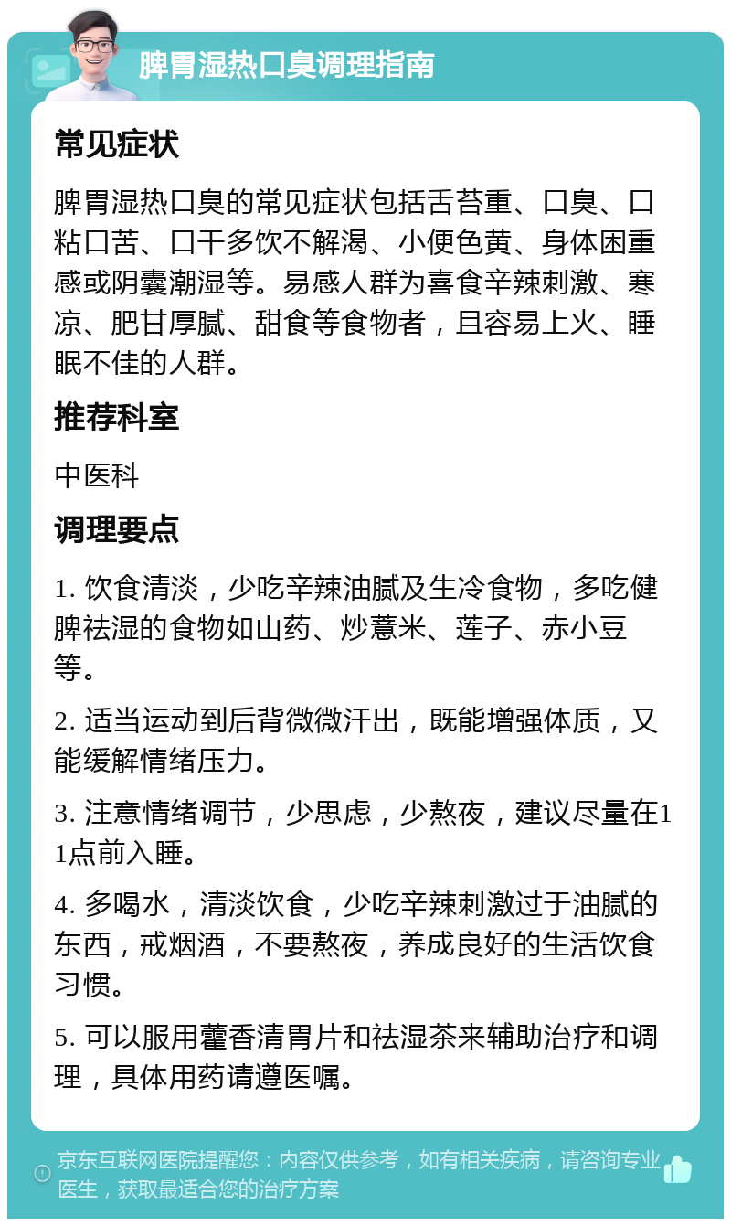 脾胃湿热口臭调理指南 常见症状 脾胃湿热口臭的常见症状包括舌苔重、口臭、口粘口苦、口干多饮不解渴、小便色黄、身体困重感或阴囊潮湿等。易感人群为喜食辛辣刺激、寒凉、肥甘厚腻、甜食等食物者，且容易上火、睡眠不佳的人群。 推荐科室 中医科 调理要点 1. 饮食清淡，少吃辛辣油腻及生冷食物，多吃健脾祛湿的食物如山药、炒薏米、莲子、赤小豆等。 2. 适当运动到后背微微汗出，既能增强体质，又能缓解情绪压力。 3. 注意情绪调节，少思虑，少熬夜，建议尽量在11点前入睡。 4. 多喝水，清淡饮食，少吃辛辣刺激过于油腻的东西，戒烟酒，不要熬夜，养成良好的生活饮食习惯。 5. 可以服用藿香清胃片和祛湿茶来辅助治疗和调理，具体用药请遵医嘱。