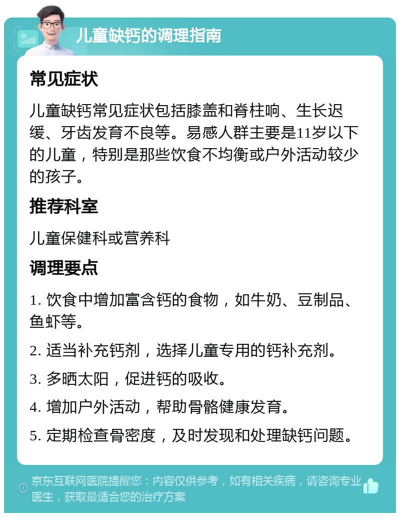 儿童缺钙的调理指南 常见症状 儿童缺钙常见症状包括膝盖和脊柱响、生长迟缓、牙齿发育不良等。易感人群主要是11岁以下的儿童，特别是那些饮食不均衡或户外活动较少的孩子。 推荐科室 儿童保健科或营养科 调理要点 1. 饮食中增加富含钙的食物，如牛奶、豆制品、鱼虾等。 2. 适当补充钙剂，选择儿童专用的钙补充剂。 3. 多晒太阳，促进钙的吸收。 4. 增加户外活动，帮助骨骼健康发育。 5. 定期检查骨密度，及时发现和处理缺钙问题。