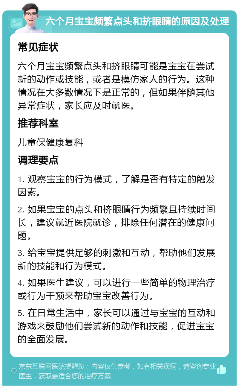 六个月宝宝频繁点头和挤眼睛的原因及处理 常见症状 六个月宝宝频繁点头和挤眼睛可能是宝宝在尝试新的动作或技能，或者是模仿家人的行为。这种情况在大多数情况下是正常的，但如果伴随其他异常症状，家长应及时就医。 推荐科室 儿童保健康复科 调理要点 1. 观察宝宝的行为模式，了解是否有特定的触发因素。 2. 如果宝宝的点头和挤眼睛行为频繁且持续时间长，建议就近医院就诊，排除任何潜在的健康问题。 3. 给宝宝提供足够的刺激和互动，帮助他们发展新的技能和行为模式。 4. 如果医生建议，可以进行一些简单的物理治疗或行为干预来帮助宝宝改善行为。 5. 在日常生活中，家长可以通过与宝宝的互动和游戏来鼓励他们尝试新的动作和技能，促进宝宝的全面发展。