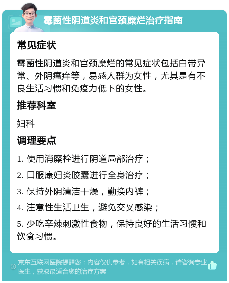 霉菌性阴道炎和宫颈糜烂治疗指南 常见症状 霉菌性阴道炎和宫颈糜烂的常见症状包括白带异常、外阴瘙痒等，易感人群为女性，尤其是有不良生活习惯和免疫力低下的女性。 推荐科室 妇科 调理要点 1. 使用消糜栓进行阴道局部治疗； 2. 口服康妇炎胶囊进行全身治疗； 3. 保持外阴清洁干燥，勤换内裤； 4. 注意性生活卫生，避免交叉感染； 5. 少吃辛辣刺激性食物，保持良好的生活习惯和饮食习惯。