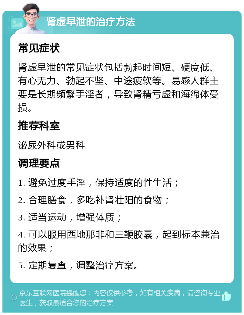 肾虚早泄的治疗方法 常见症状 肾虚早泄的常见症状包括勃起时间短、硬度低、有心无力、勃起不坚、中途疲软等。易感人群主要是长期频繁手淫者，导致肾精亏虚和海绵体受损。 推荐科室 泌尿外科或男科 调理要点 1. 避免过度手淫，保持适度的性生活； 2. 合理膳食，多吃补肾壮阳的食物； 3. 适当运动，增强体质； 4. 可以服用西地那非和三鞭胶囊，起到标本兼治的效果； 5. 定期复查，调整治疗方案。