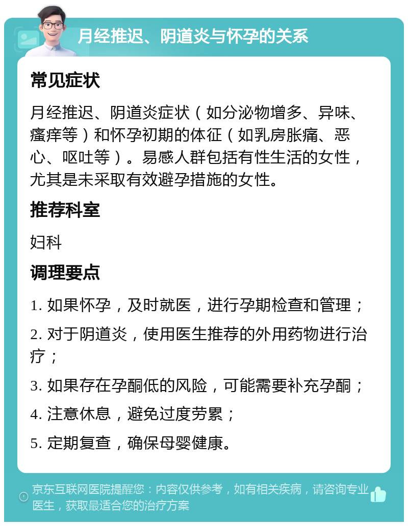 月经推迟、阴道炎与怀孕的关系 常见症状 月经推迟、阴道炎症状（如分泌物增多、异味、瘙痒等）和怀孕初期的体征（如乳房胀痛、恶心、呕吐等）。易感人群包括有性生活的女性，尤其是未采取有效避孕措施的女性。 推荐科室 妇科 调理要点 1. 如果怀孕，及时就医，进行孕期检查和管理； 2. 对于阴道炎，使用医生推荐的外用药物进行治疗； 3. 如果存在孕酮低的风险，可能需要补充孕酮； 4. 注意休息，避免过度劳累； 5. 定期复查，确保母婴健康。