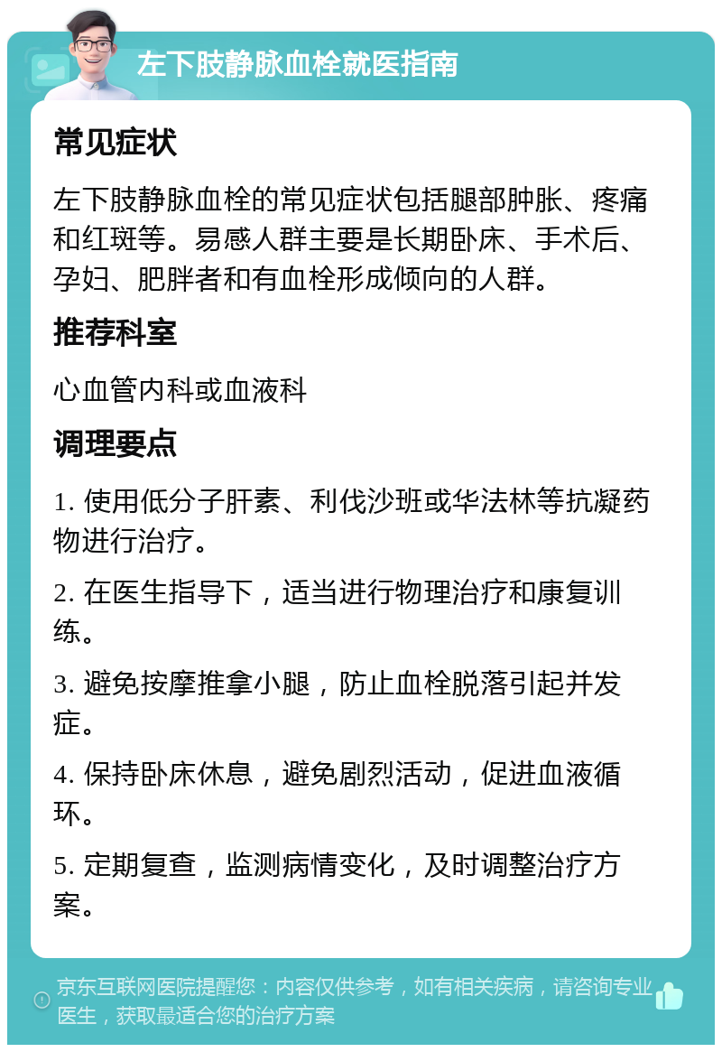 左下肢静脉血栓就医指南 常见症状 左下肢静脉血栓的常见症状包括腿部肿胀、疼痛和红斑等。易感人群主要是长期卧床、手术后、孕妇、肥胖者和有血栓形成倾向的人群。 推荐科室 心血管内科或血液科 调理要点 1. 使用低分子肝素、利伐沙班或华法林等抗凝药物进行治疗。 2. 在医生指导下，适当进行物理治疗和康复训练。 3. 避免按摩推拿小腿，防止血栓脱落引起并发症。 4. 保持卧床休息，避免剧烈活动，促进血液循环。 5. 定期复查，监测病情变化，及时调整治疗方案。