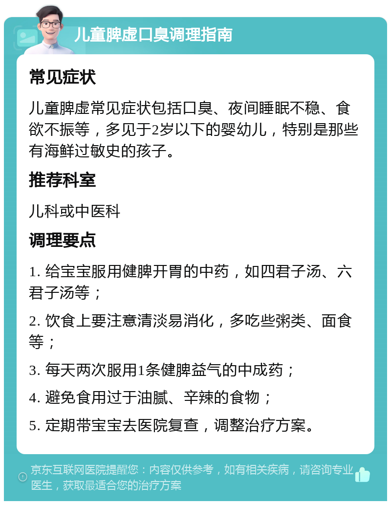 儿童脾虚口臭调理指南 常见症状 儿童脾虚常见症状包括口臭、夜间睡眠不稳、食欲不振等，多见于2岁以下的婴幼儿，特别是那些有海鲜过敏史的孩子。 推荐科室 儿科或中医科 调理要点 1. 给宝宝服用健脾开胃的中药，如四君子汤、六君子汤等； 2. 饮食上要注意清淡易消化，多吃些粥类、面食等； 3. 每天两次服用1条健脾益气的中成药； 4. 避免食用过于油腻、辛辣的食物； 5. 定期带宝宝去医院复查，调整治疗方案。