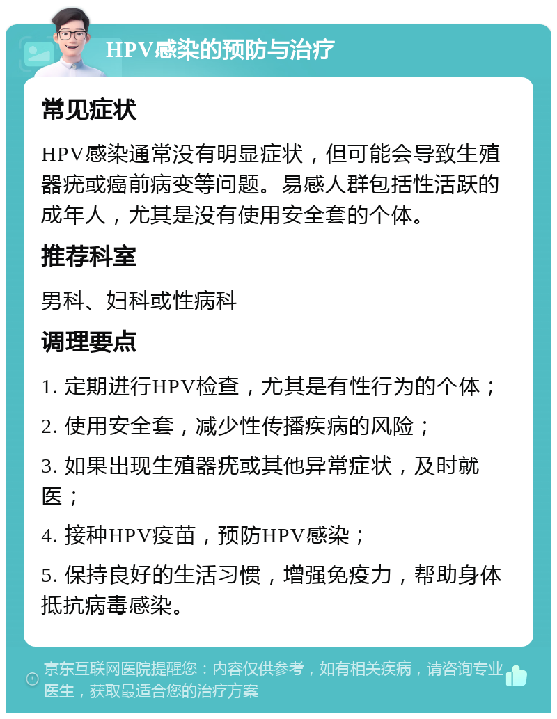 HPV感染的预防与治疗 常见症状 HPV感染通常没有明显症状，但可能会导致生殖器疣或癌前病变等问题。易感人群包括性活跃的成年人，尤其是没有使用安全套的个体。 推荐科室 男科、妇科或性病科 调理要点 1. 定期进行HPV检查，尤其是有性行为的个体； 2. 使用安全套，减少性传播疾病的风险； 3. 如果出现生殖器疣或其他异常症状，及时就医； 4. 接种HPV疫苗，预防HPV感染； 5. 保持良好的生活习惯，增强免疫力，帮助身体抵抗病毒感染。