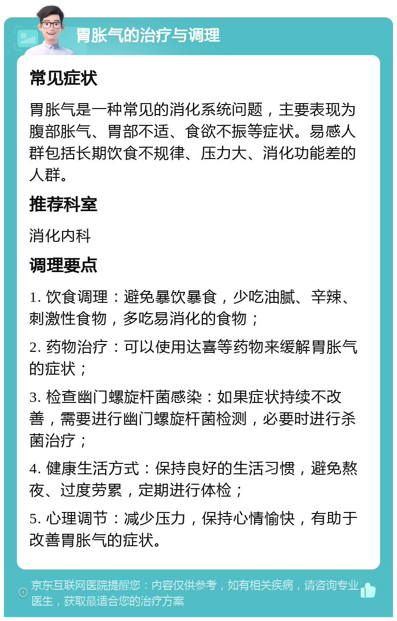 胃胀气的治疗与调理 常见症状 胃胀气是一种常见的消化系统问题，主要表现为腹部胀气、胃部不适、食欲不振等症状。易感人群包括长期饮食不规律、压力大、消化功能差的人群。 推荐科室 消化内科 调理要点 1. 饮食调理：避免暴饮暴食，少吃油腻、辛辣、刺激性食物，多吃易消化的食物； 2. 药物治疗：可以使用达喜等药物来缓解胃胀气的症状； 3. 检查幽门螺旋杆菌感染：如果症状持续不改善，需要进行幽门螺旋杆菌检测，必要时进行杀菌治疗； 4. 健康生活方式：保持良好的生活习惯，避免熬夜、过度劳累，定期进行体检； 5. 心理调节：减少压力，保持心情愉快，有助于改善胃胀气的症状。