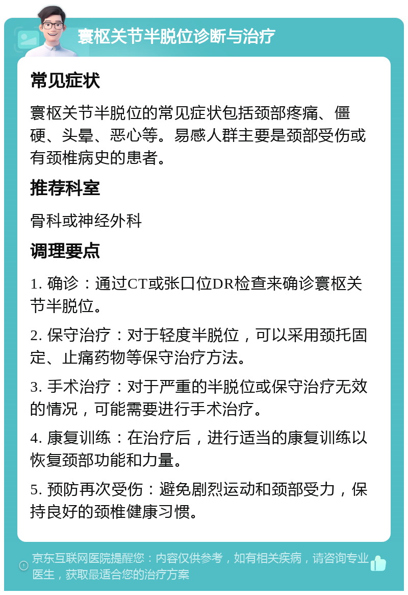 寰枢关节半脱位诊断与治疗 常见症状 寰枢关节半脱位的常见症状包括颈部疼痛、僵硬、头晕、恶心等。易感人群主要是颈部受伤或有颈椎病史的患者。 推荐科室 骨科或神经外科 调理要点 1. 确诊：通过CT或张口位DR检查来确诊寰枢关节半脱位。 2. 保守治疗：对于轻度半脱位，可以采用颈托固定、止痛药物等保守治疗方法。 3. 手术治疗：对于严重的半脱位或保守治疗无效的情况，可能需要进行手术治疗。 4. 康复训练：在治疗后，进行适当的康复训练以恢复颈部功能和力量。 5. 预防再次受伤：避免剧烈运动和颈部受力，保持良好的颈椎健康习惯。