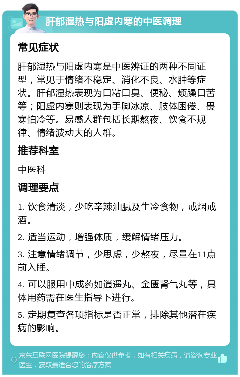 肝郁湿热与阳虚内寒的中医调理 常见症状 肝郁湿热与阳虚内寒是中医辨证的两种不同证型，常见于情绪不稳定、消化不良、水肿等症状。肝郁湿热表现为口粘口臭、便秘、烦躁口苦等；阳虚内寒则表现为手脚冰凉、肢体困倦、畏寒怕冷等。易感人群包括长期熬夜、饮食不规律、情绪波动大的人群。 推荐科室 中医科 调理要点 1. 饮食清淡，少吃辛辣油腻及生冷食物，戒烟戒酒。 2. 适当运动，增强体质，缓解情绪压力。 3. 注意情绪调节，少思虑，少熬夜，尽量在11点前入睡。 4. 可以服用中成药如逍遥丸、金匮肾气丸等，具体用药需在医生指导下进行。 5. 定期复查各项指标是否正常，排除其他潜在疾病的影响。