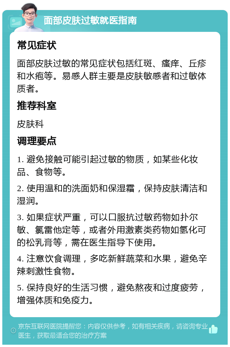 面部皮肤过敏就医指南 常见症状 面部皮肤过敏的常见症状包括红斑、瘙痒、丘疹和水疱等。易感人群主要是皮肤敏感者和过敏体质者。 推荐科室 皮肤科 调理要点 1. 避免接触可能引起过敏的物质，如某些化妆品、食物等。 2. 使用温和的洗面奶和保湿霜，保持皮肤清洁和湿润。 3. 如果症状严重，可以口服抗过敏药物如扑尔敏、氯雷他定等，或者外用激素类药物如氢化可的松乳膏等，需在医生指导下使用。 4. 注意饮食调理，多吃新鲜蔬菜和水果，避免辛辣刺激性食物。 5. 保持良好的生活习惯，避免熬夜和过度疲劳，增强体质和免疫力。