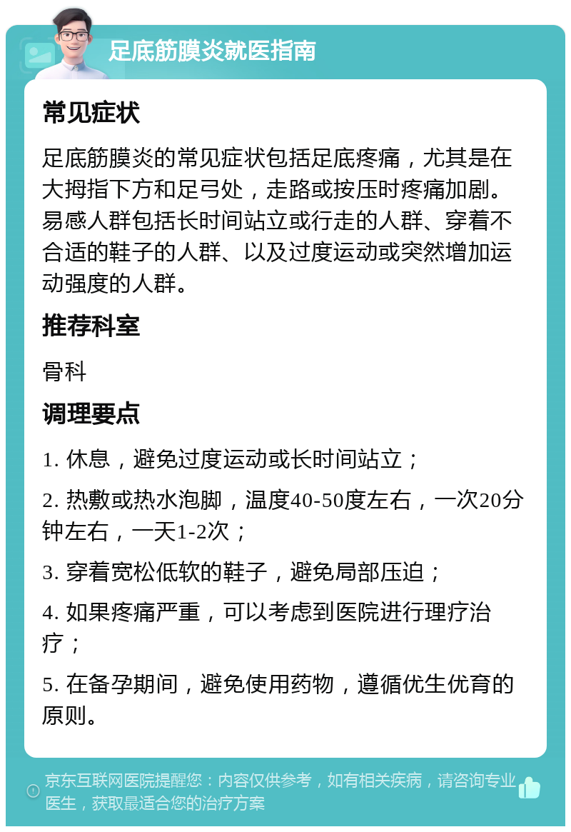 足底筋膜炎就医指南 常见症状 足底筋膜炎的常见症状包括足底疼痛，尤其是在大拇指下方和足弓处，走路或按压时疼痛加剧。易感人群包括长时间站立或行走的人群、穿着不合适的鞋子的人群、以及过度运动或突然增加运动强度的人群。 推荐科室 骨科 调理要点 1. 休息，避免过度运动或长时间站立； 2. 热敷或热水泡脚，温度40-50度左右，一次20分钟左右，一天1-2次； 3. 穿着宽松低软的鞋子，避免局部压迫； 4. 如果疼痛严重，可以考虑到医院进行理疗治疗； 5. 在备孕期间，避免使用药物，遵循优生优育的原则。