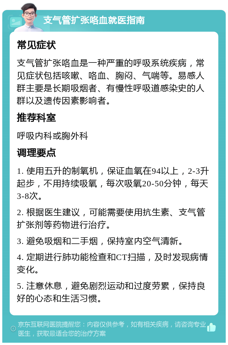 支气管扩张咯血就医指南 常见症状 支气管扩张咯血是一种严重的呼吸系统疾病，常见症状包括咳嗽、咯血、胸闷、气喘等。易感人群主要是长期吸烟者、有慢性呼吸道感染史的人群以及遗传因素影响者。 推荐科室 呼吸内科或胸外科 调理要点 1. 使用五升的制氧机，保证血氧在94以上，2-3升起步，不用持续吸氧，每次吸氧20-50分钟，每天3-8次。 2. 根据医生建议，可能需要使用抗生素、支气管扩张剂等药物进行治疗。 3. 避免吸烟和二手烟，保持室内空气清新。 4. 定期进行肺功能检查和CT扫描，及时发现病情变化。 5. 注意休息，避免剧烈运动和过度劳累，保持良好的心态和生活习惯。