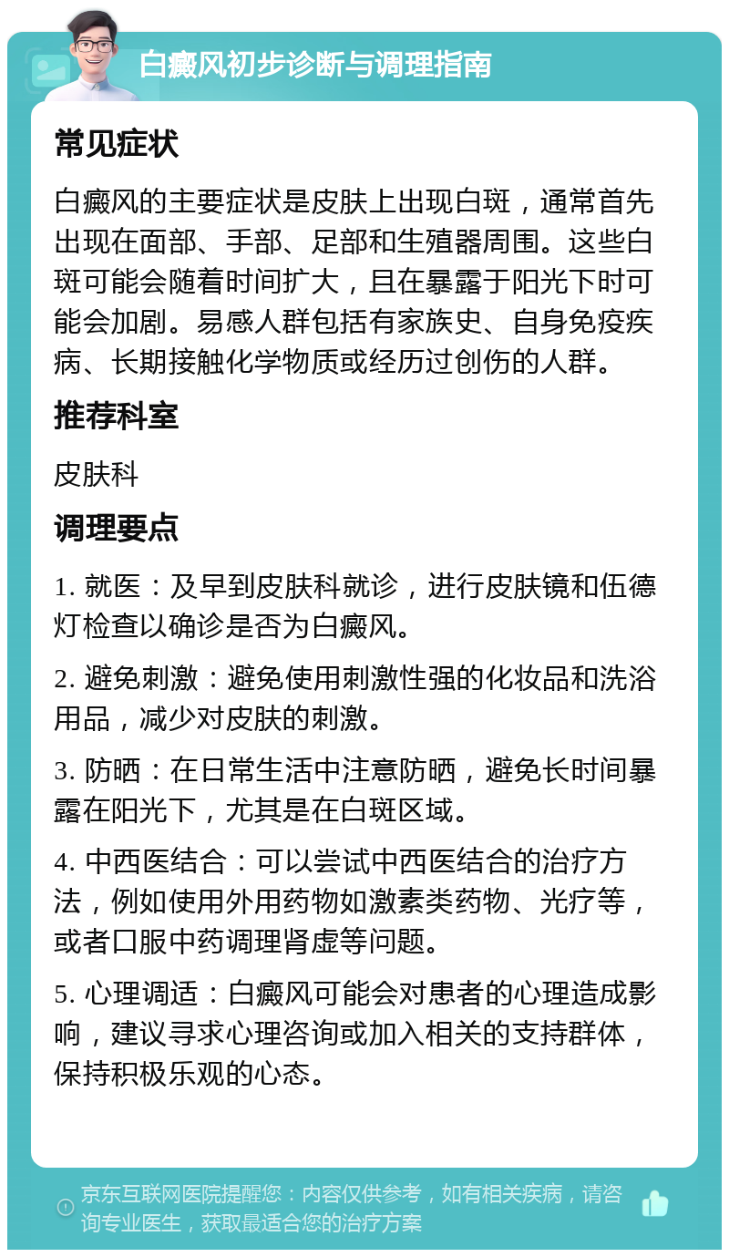 白癜风初步诊断与调理指南 常见症状 白癜风的主要症状是皮肤上出现白斑，通常首先出现在面部、手部、足部和生殖器周围。这些白斑可能会随着时间扩大，且在暴露于阳光下时可能会加剧。易感人群包括有家族史、自身免疫疾病、长期接触化学物质或经历过创伤的人群。 推荐科室 皮肤科 调理要点 1. 就医：及早到皮肤科就诊，进行皮肤镜和伍德灯检查以确诊是否为白癜风。 2. 避免刺激：避免使用刺激性强的化妆品和洗浴用品，减少对皮肤的刺激。 3. 防晒：在日常生活中注意防晒，避免长时间暴露在阳光下，尤其是在白斑区域。 4. 中西医结合：可以尝试中西医结合的治疗方法，例如使用外用药物如激素类药物、光疗等，或者口服中药调理肾虚等问题。 5. 心理调适：白癜风可能会对患者的心理造成影响，建议寻求心理咨询或加入相关的支持群体，保持积极乐观的心态。