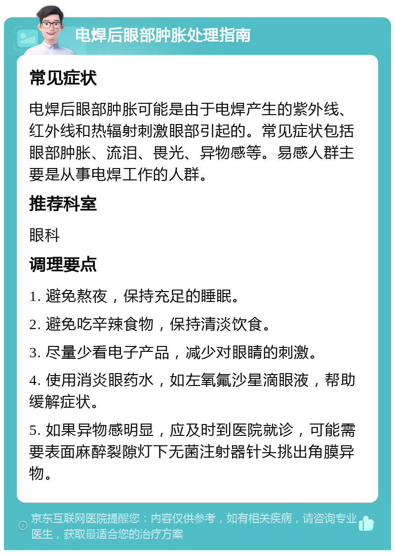 电焊后眼部肿胀处理指南 常见症状 电焊后眼部肿胀可能是由于电焊产生的紫外线、红外线和热辐射刺激眼部引起的。常见症状包括眼部肿胀、流泪、畏光、异物感等。易感人群主要是从事电焊工作的人群。 推荐科室 眼科 调理要点 1. 避免熬夜，保持充足的睡眠。 2. 避免吃辛辣食物，保持清淡饮食。 3. 尽量少看电子产品，减少对眼睛的刺激。 4. 使用消炎眼药水，如左氧氟沙星滴眼液，帮助缓解症状。 5. 如果异物感明显，应及时到医院就诊，可能需要表面麻醉裂隙灯下无菌注射器针头挑出角膜异物。