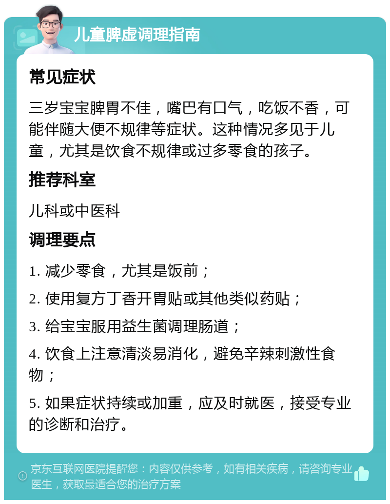 儿童脾虚调理指南 常见症状 三岁宝宝脾胃不佳，嘴巴有口气，吃饭不香，可能伴随大便不规律等症状。这种情况多见于儿童，尤其是饮食不规律或过多零食的孩子。 推荐科室 儿科或中医科 调理要点 1. 减少零食，尤其是饭前； 2. 使用复方丁香开胃贴或其他类似药贴； 3. 给宝宝服用益生菌调理肠道； 4. 饮食上注意清淡易消化，避免辛辣刺激性食物； 5. 如果症状持续或加重，应及时就医，接受专业的诊断和治疗。