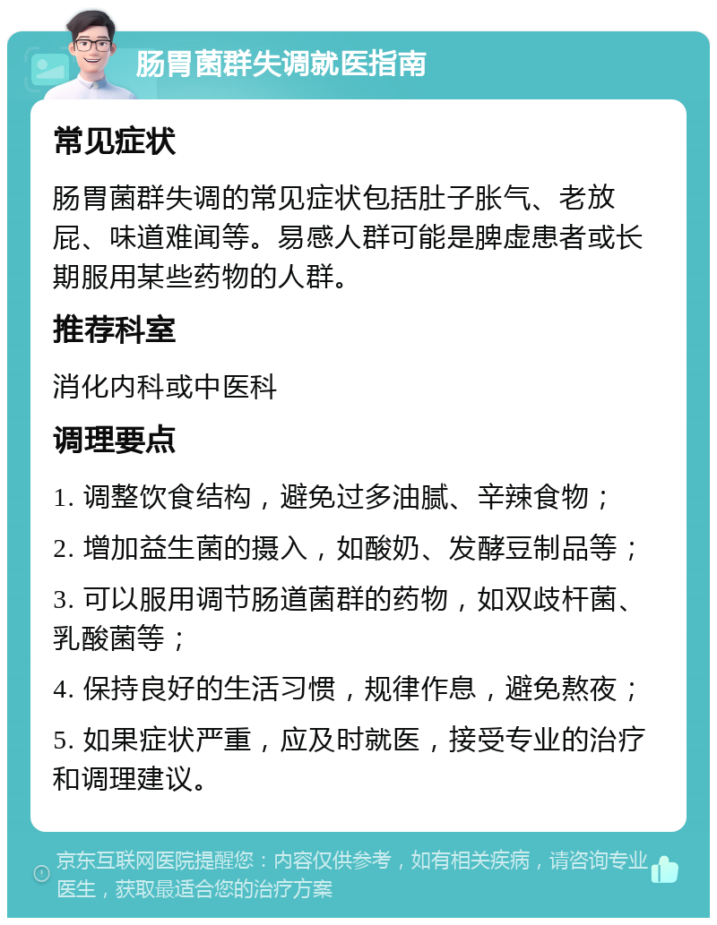 肠胃菌群失调就医指南 常见症状 肠胃菌群失调的常见症状包括肚子胀气、老放屁、味道难闻等。易感人群可能是脾虚患者或长期服用某些药物的人群。 推荐科室 消化内科或中医科 调理要点 1. 调整饮食结构，避免过多油腻、辛辣食物； 2. 增加益生菌的摄入，如酸奶、发酵豆制品等； 3. 可以服用调节肠道菌群的药物，如双歧杆菌、乳酸菌等； 4. 保持良好的生活习惯，规律作息，避免熬夜； 5. 如果症状严重，应及时就医，接受专业的治疗和调理建议。