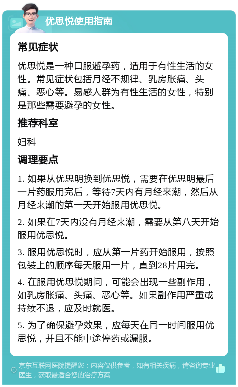 优思悦使用指南 常见症状 优思悦是一种口服避孕药，适用于有性生活的女性。常见症状包括月经不规律、乳房胀痛、头痛、恶心等。易感人群为有性生活的女性，特别是那些需要避孕的女性。 推荐科室 妇科 调理要点 1. 如果从优思明换到优思悦，需要在优思明最后一片药服用完后，等待7天内有月经来潮，然后从月经来潮的第一天开始服用优思悦。 2. 如果在7天内没有月经来潮，需要从第八天开始服用优思悦。 3. 服用优思悦时，应从第一片药开始服用，按照包装上的顺序每天服用一片，直到28片用完。 4. 在服用优思悦期间，可能会出现一些副作用，如乳房胀痛、头痛、恶心等。如果副作用严重或持续不退，应及时就医。 5. 为了确保避孕效果，应每天在同一时间服用优思悦，并且不能中途停药或漏服。