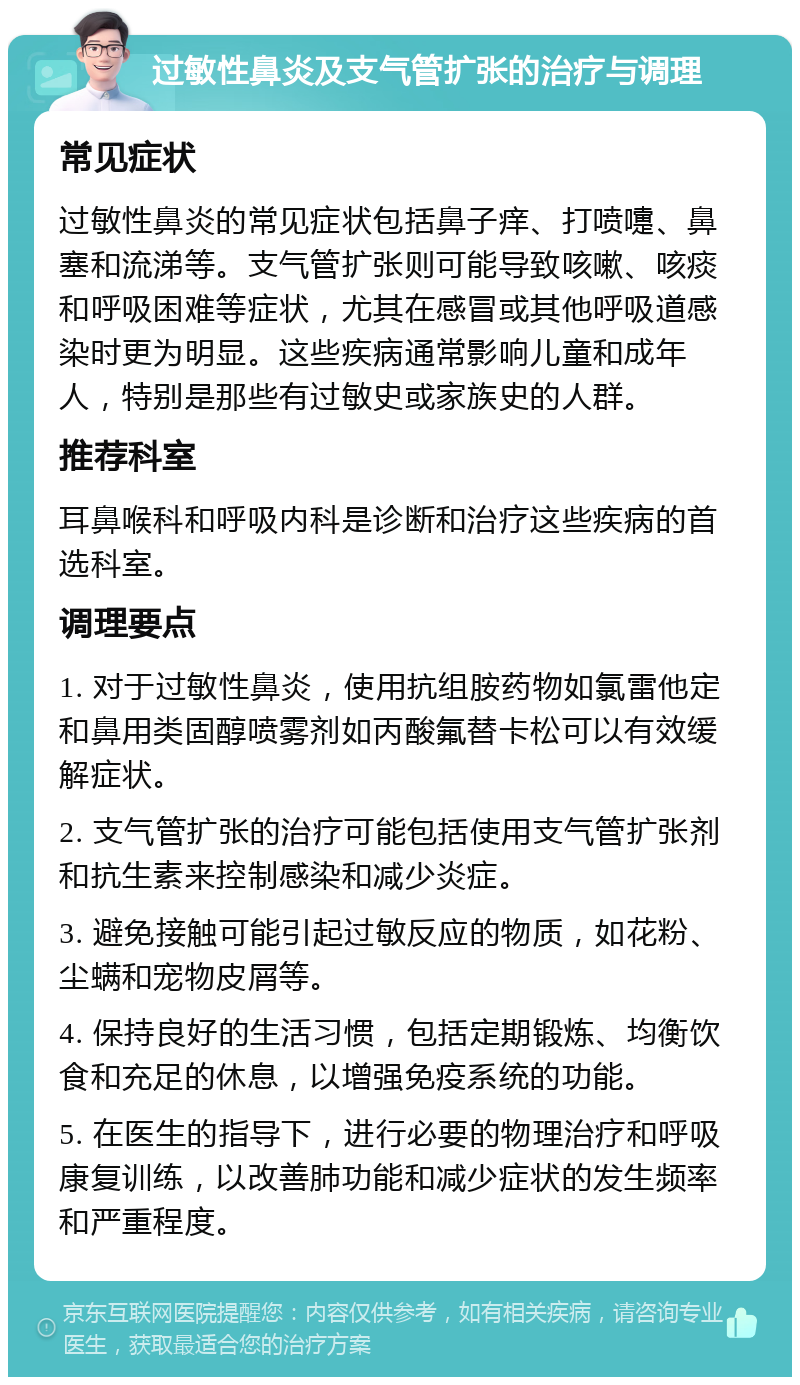 过敏性鼻炎及支气管扩张的治疗与调理 常见症状 过敏性鼻炎的常见症状包括鼻子痒、打喷嚏、鼻塞和流涕等。支气管扩张则可能导致咳嗽、咳痰和呼吸困难等症状，尤其在感冒或其他呼吸道感染时更为明显。这些疾病通常影响儿童和成年人，特别是那些有过敏史或家族史的人群。 推荐科室 耳鼻喉科和呼吸内科是诊断和治疗这些疾病的首选科室。 调理要点 1. 对于过敏性鼻炎，使用抗组胺药物如氯雷他定和鼻用类固醇喷雾剂如丙酸氟替卡松可以有效缓解症状。 2. 支气管扩张的治疗可能包括使用支气管扩张剂和抗生素来控制感染和减少炎症。 3. 避免接触可能引起过敏反应的物质，如花粉、尘螨和宠物皮屑等。 4. 保持良好的生活习惯，包括定期锻炼、均衡饮食和充足的休息，以增强免疫系统的功能。 5. 在医生的指导下，进行必要的物理治疗和呼吸康复训练，以改善肺功能和减少症状的发生频率和严重程度。