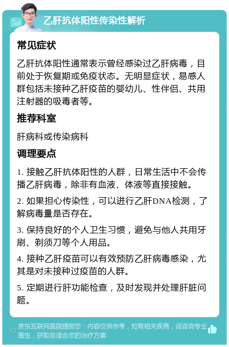 乙肝抗体阳性传染性解析 常见症状 乙肝抗体阳性通常表示曾经感染过乙肝病毒，目前处于恢复期或免疫状态。无明显症状，易感人群包括未接种乙肝疫苗的婴幼儿、性伴侣、共用注射器的吸毒者等。 推荐科室 肝病科或传染病科 调理要点 1. 接触乙肝抗体阳性的人群，日常生活中不会传播乙肝病毒，除非有血液、体液等直接接触。 2. 如果担心传染性，可以进行乙肝DNA检测，了解病毒量是否存在。 3. 保持良好的个人卫生习惯，避免与他人共用牙刷、剃须刀等个人用品。 4. 接种乙肝疫苗可以有效预防乙肝病毒感染，尤其是对未接种过疫苗的人群。 5. 定期进行肝功能检查，及时发现并处理肝脏问题。