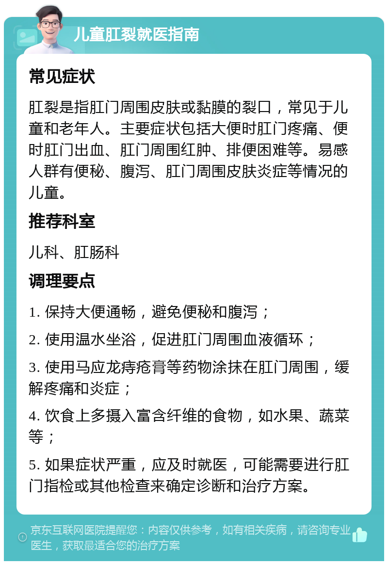 儿童肛裂就医指南 常见症状 肛裂是指肛门周围皮肤或黏膜的裂口，常见于儿童和老年人。主要症状包括大便时肛门疼痛、便时肛门出血、肛门周围红肿、排便困难等。易感人群有便秘、腹泻、肛门周围皮肤炎症等情况的儿童。 推荐科室 儿科、肛肠科 调理要点 1. 保持大便通畅，避免便秘和腹泻； 2. 使用温水坐浴，促进肛门周围血液循环； 3. 使用马应龙痔疮膏等药物涂抹在肛门周围，缓解疼痛和炎症； 4. 饮食上多摄入富含纤维的食物，如水果、蔬菜等； 5. 如果症状严重，应及时就医，可能需要进行肛门指检或其他检查来确定诊断和治疗方案。