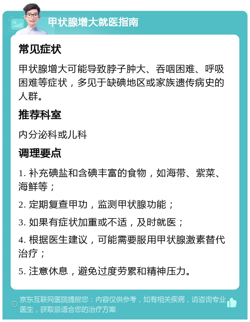 甲状腺增大就医指南 常见症状 甲状腺增大可能导致脖子肿大、吞咽困难、呼吸困难等症状，多见于缺碘地区或家族遗传病史的人群。 推荐科室 内分泌科或儿科 调理要点 1. 补充碘盐和含碘丰富的食物，如海带、紫菜、海鲜等； 2. 定期复查甲功，监测甲状腺功能； 3. 如果有症状加重或不适，及时就医； 4. 根据医生建议，可能需要服用甲状腺激素替代治疗； 5. 注意休息，避免过度劳累和精神压力。