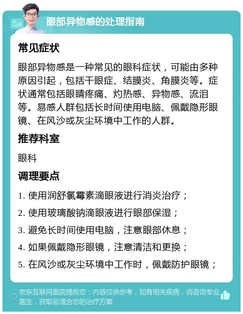 眼部异物感的处理指南 常见症状 眼部异物感是一种常见的眼科症状，可能由多种原因引起，包括干眼症、结膜炎、角膜炎等。症状通常包括眼睛疼痛、灼热感、异物感、流泪等。易感人群包括长时间使用电脑、佩戴隐形眼镜、在风沙或灰尘环境中工作的人群。 推荐科室 眼科 调理要点 1. 使用润舒氯霉素滴眼液进行消炎治疗； 2. 使用玻璃酸钠滴眼液进行眼部保湿； 3. 避免长时间使用电脑，注意眼部休息； 4. 如果佩戴隐形眼镜，注意清洁和更换； 5. 在风沙或灰尘环境中工作时，佩戴防护眼镜；