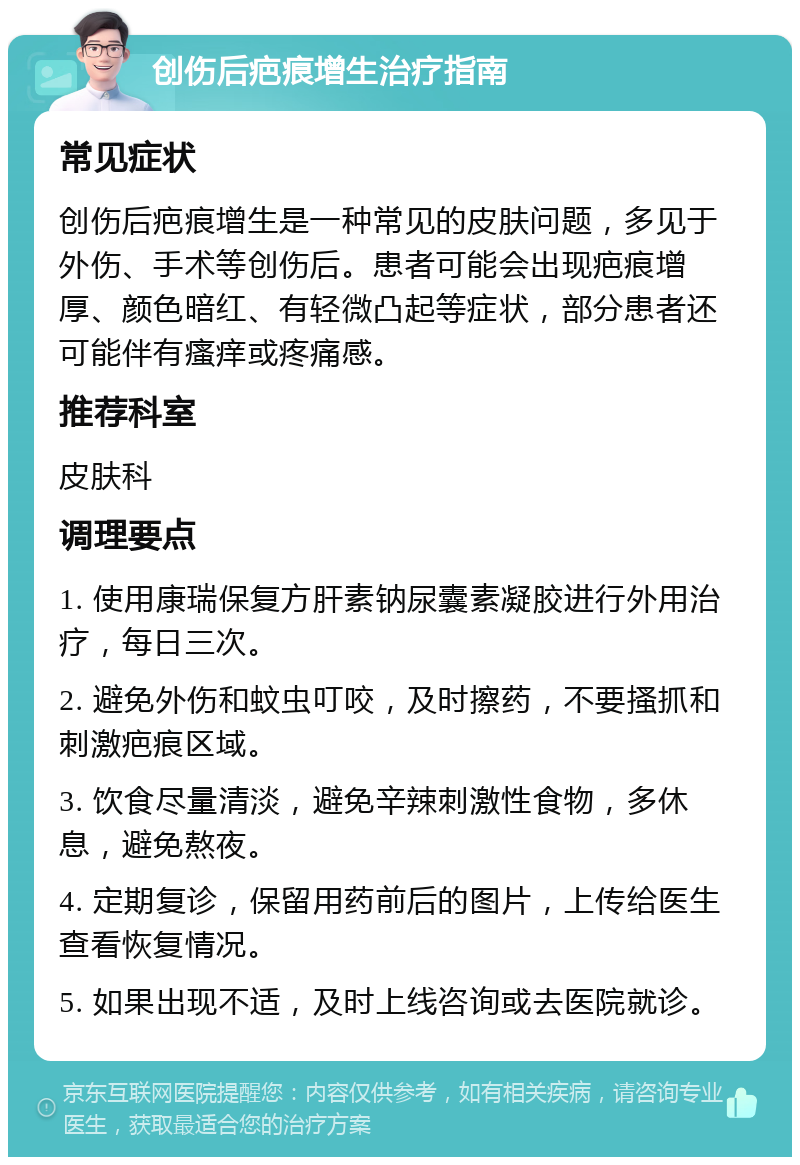 创伤后疤痕增生治疗指南 常见症状 创伤后疤痕增生是一种常见的皮肤问题，多见于外伤、手术等创伤后。患者可能会出现疤痕增厚、颜色暗红、有轻微凸起等症状，部分患者还可能伴有瘙痒或疼痛感。 推荐科室 皮肤科 调理要点 1. 使用康瑞保复方肝素钠尿囊素凝胶进行外用治疗，每日三次。 2. 避免外伤和蚊虫叮咬，及时擦药，不要搔抓和刺激疤痕区域。 3. 饮食尽量清淡，避免辛辣刺激性食物，多休息，避免熬夜。 4. 定期复诊，保留用药前后的图片，上传给医生查看恢复情况。 5. 如果出现不适，及时上线咨询或去医院就诊。