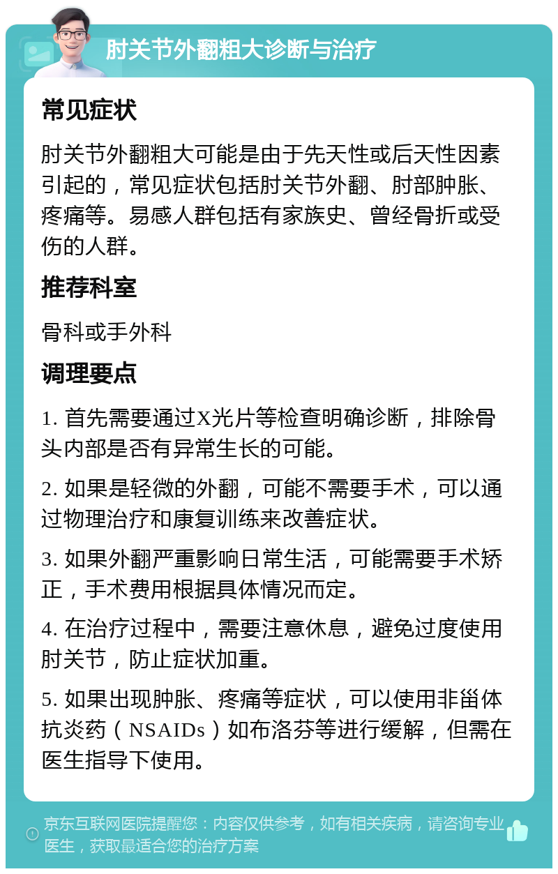 肘关节外翻粗大诊断与治疗 常见症状 肘关节外翻粗大可能是由于先天性或后天性因素引起的，常见症状包括肘关节外翻、肘部肿胀、疼痛等。易感人群包括有家族史、曾经骨折或受伤的人群。 推荐科室 骨科或手外科 调理要点 1. 首先需要通过X光片等检查明确诊断，排除骨头内部是否有异常生长的可能。 2. 如果是轻微的外翻，可能不需要手术，可以通过物理治疗和康复训练来改善症状。 3. 如果外翻严重影响日常生活，可能需要手术矫正，手术费用根据具体情况而定。 4. 在治疗过程中，需要注意休息，避免过度使用肘关节，防止症状加重。 5. 如果出现肿胀、疼痛等症状，可以使用非甾体抗炎药（NSAIDs）如布洛芬等进行缓解，但需在医生指导下使用。