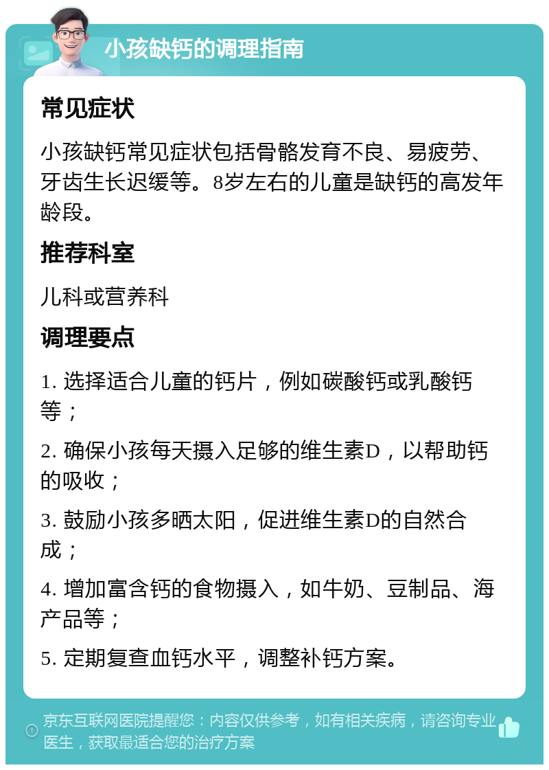 小孩缺钙的调理指南 常见症状 小孩缺钙常见症状包括骨骼发育不良、易疲劳、牙齿生长迟缓等。8岁左右的儿童是缺钙的高发年龄段。 推荐科室 儿科或营养科 调理要点 1. 选择适合儿童的钙片，例如碳酸钙或乳酸钙等； 2. 确保小孩每天摄入足够的维生素D，以帮助钙的吸收； 3. 鼓励小孩多晒太阳，促进维生素D的自然合成； 4. 增加富含钙的食物摄入，如牛奶、豆制品、海产品等； 5. 定期复查血钙水平，调整补钙方案。