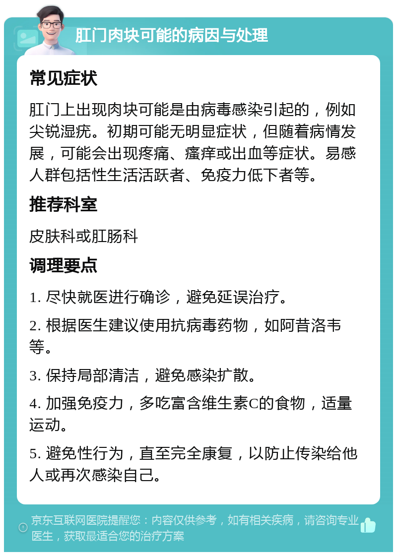 肛门肉块可能的病因与处理 常见症状 肛门上出现肉块可能是由病毒感染引起的，例如尖锐湿疣。初期可能无明显症状，但随着病情发展，可能会出现疼痛、瘙痒或出血等症状。易感人群包括性生活活跃者、免疫力低下者等。 推荐科室 皮肤科或肛肠科 调理要点 1. 尽快就医进行确诊，避免延误治疗。 2. 根据医生建议使用抗病毒药物，如阿昔洛韦等。 3. 保持局部清洁，避免感染扩散。 4. 加强免疫力，多吃富含维生素C的食物，适量运动。 5. 避免性行为，直至完全康复，以防止传染给他人或再次感染自己。