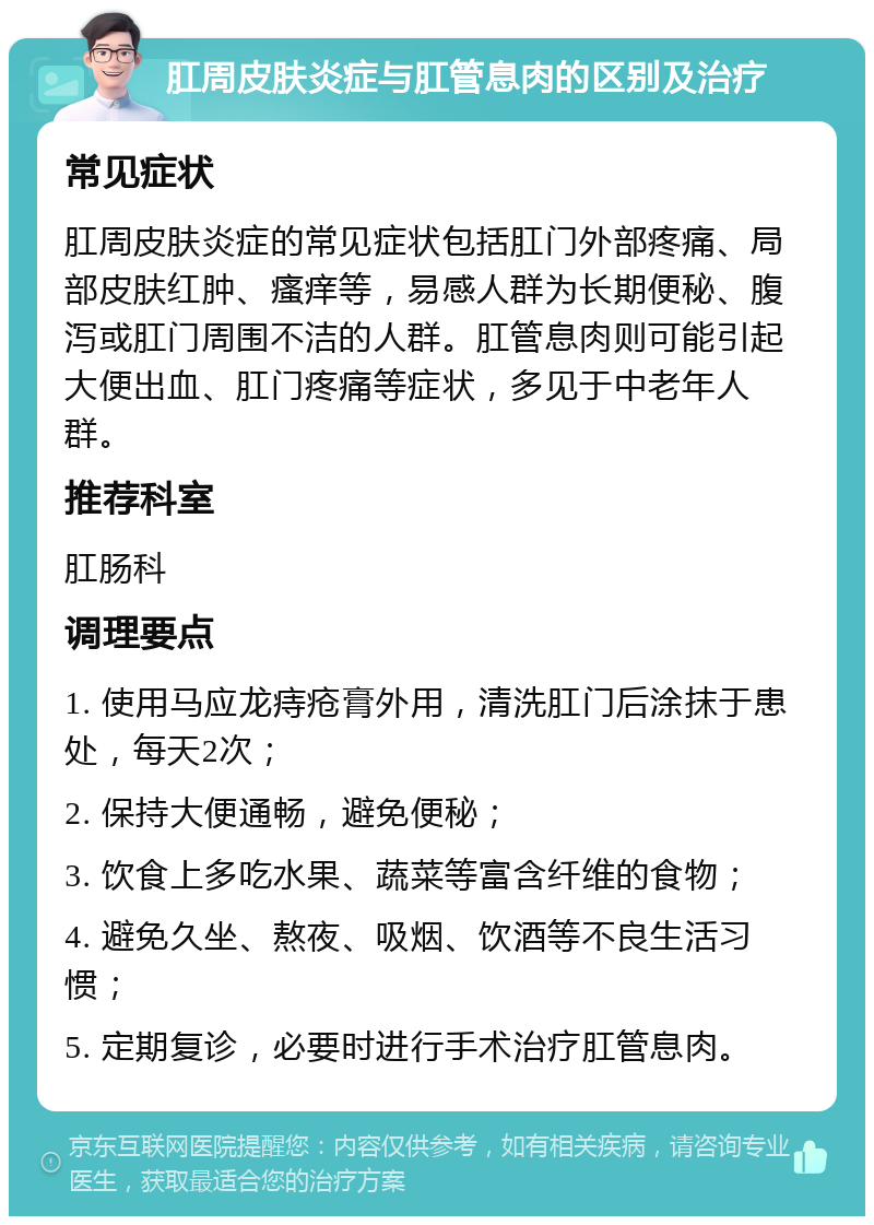 肛周皮肤炎症与肛管息肉的区别及治疗 常见症状 肛周皮肤炎症的常见症状包括肛门外部疼痛、局部皮肤红肿、瘙痒等，易感人群为长期便秘、腹泻或肛门周围不洁的人群。肛管息肉则可能引起大便出血、肛门疼痛等症状，多见于中老年人群。 推荐科室 肛肠科 调理要点 1. 使用马应龙痔疮膏外用，清洗肛门后涂抹于患处，每天2次； 2. 保持大便通畅，避免便秘； 3. 饮食上多吃水果、蔬菜等富含纤维的食物； 4. 避免久坐、熬夜、吸烟、饮酒等不良生活习惯； 5. 定期复诊，必要时进行手术治疗肛管息肉。