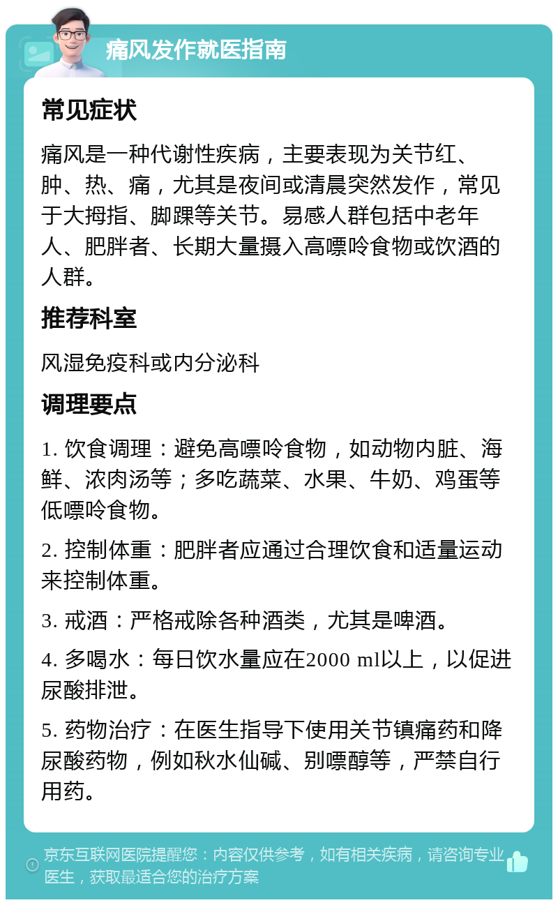 痛风发作就医指南 常见症状 痛风是一种代谢性疾病，主要表现为关节红、肿、热、痛，尤其是夜间或清晨突然发作，常见于大拇指、脚踝等关节。易感人群包括中老年人、肥胖者、长期大量摄入高嘌呤食物或饮酒的人群。 推荐科室 风湿免疫科或内分泌科 调理要点 1. 饮食调理：避免高嘌呤食物，如动物内脏、海鲜、浓肉汤等；多吃蔬菜、水果、牛奶、鸡蛋等低嘌呤食物。 2. 控制体重：肥胖者应通过合理饮食和适量运动来控制体重。 3. 戒酒：严格戒除各种酒类，尤其是啤酒。 4. 多喝水：每日饮水量应在2000 ml以上，以促进尿酸排泄。 5. 药物治疗：在医生指导下使用关节镇痛药和降尿酸药物，例如秋水仙碱、别嘌醇等，严禁自行用药。