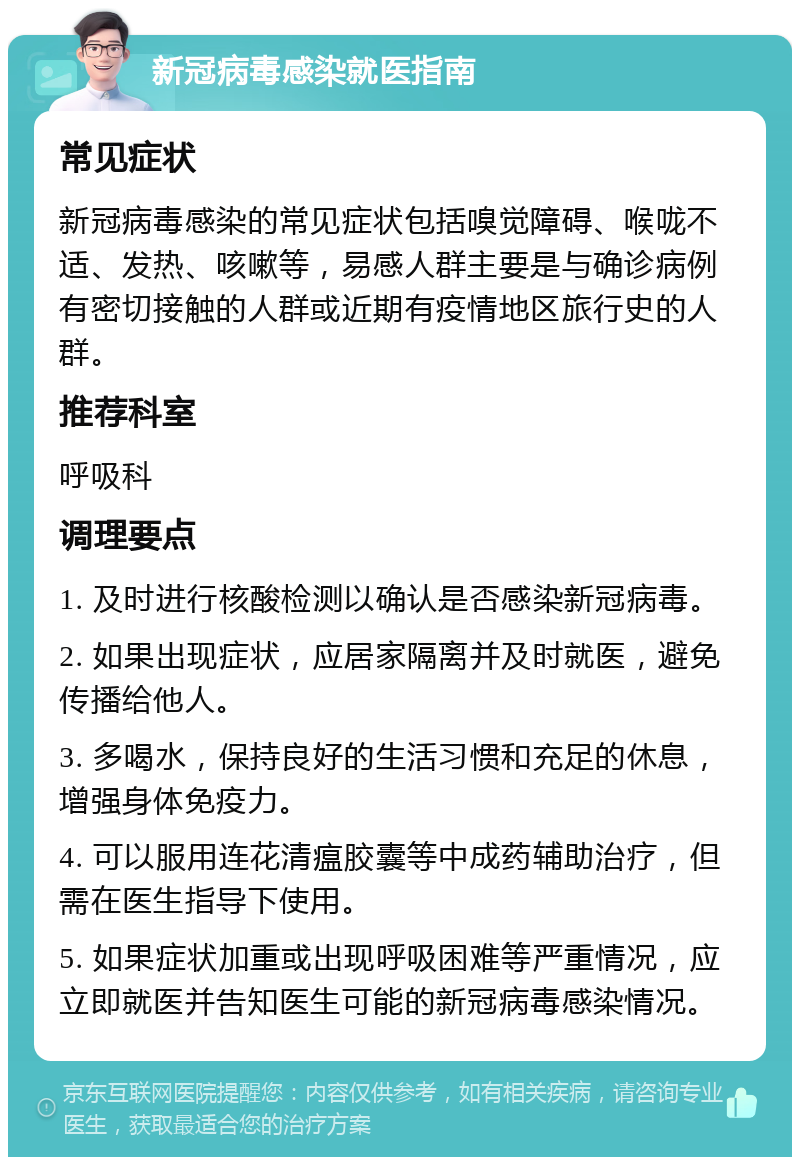 新冠病毒感染就医指南 常见症状 新冠病毒感染的常见症状包括嗅觉障碍、喉咙不适、发热、咳嗽等，易感人群主要是与确诊病例有密切接触的人群或近期有疫情地区旅行史的人群。 推荐科室 呼吸科 调理要点 1. 及时进行核酸检测以确认是否感染新冠病毒。 2. 如果出现症状，应居家隔离并及时就医，避免传播给他人。 3. 多喝水，保持良好的生活习惯和充足的休息，增强身体免疫力。 4. 可以服用连花清瘟胶囊等中成药辅助治疗，但需在医生指导下使用。 5. 如果症状加重或出现呼吸困难等严重情况，应立即就医并告知医生可能的新冠病毒感染情况。