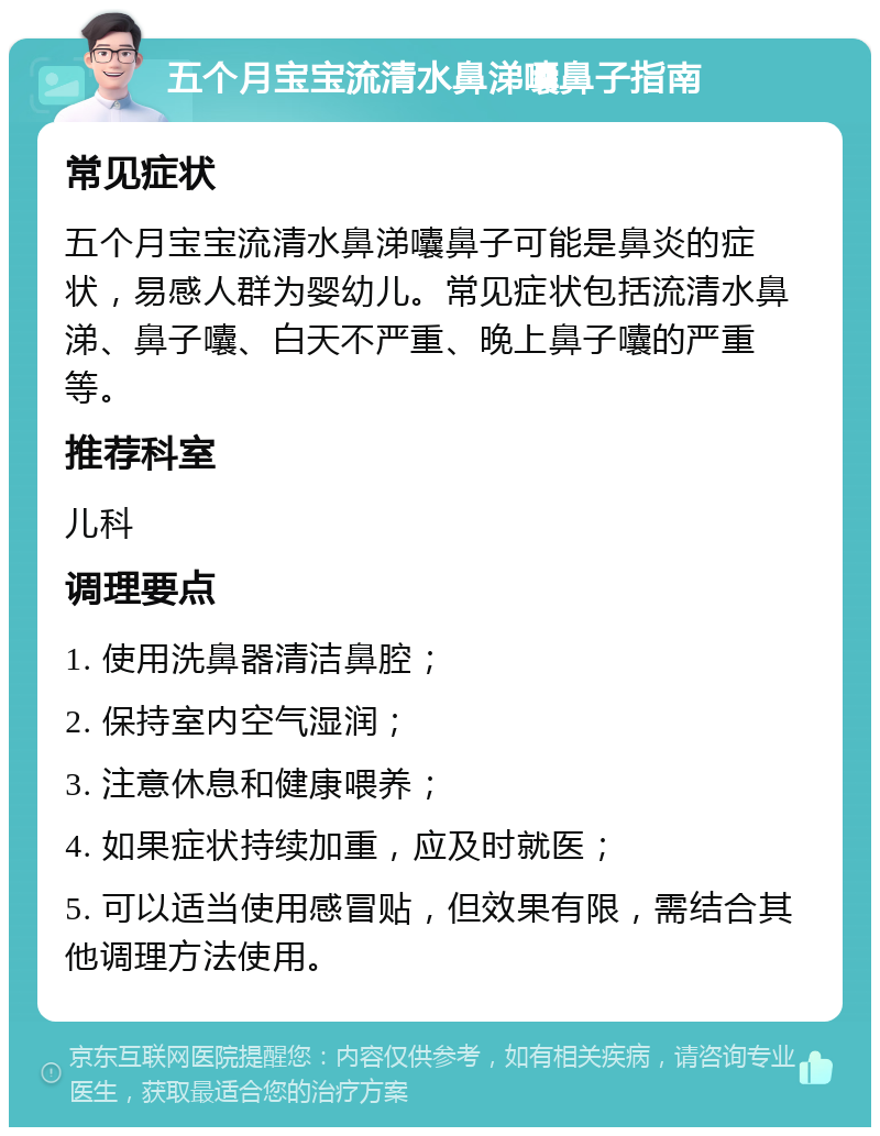 五个月宝宝流清水鼻涕囔鼻子指南 常见症状 五个月宝宝流清水鼻涕囔鼻子可能是鼻炎的症状，易感人群为婴幼儿。常见症状包括流清水鼻涕、鼻子囔、白天不严重、晚上鼻子囔的严重等。 推荐科室 儿科 调理要点 1. 使用洗鼻器清洁鼻腔； 2. 保持室内空气湿润； 3. 注意休息和健康喂养； 4. 如果症状持续加重，应及时就医； 5. 可以适当使用感冒贴，但效果有限，需结合其他调理方法使用。