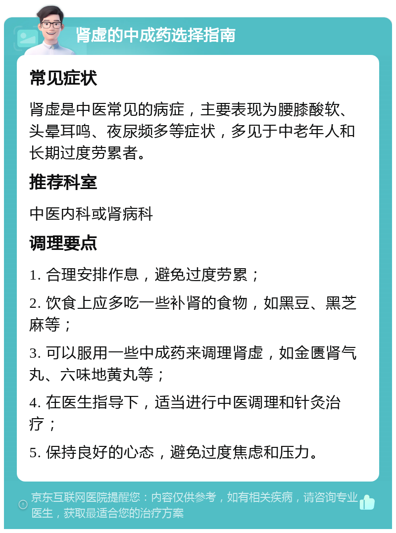 肾虚的中成药选择指南 常见症状 肾虚是中医常见的病症，主要表现为腰膝酸软、头晕耳鸣、夜尿频多等症状，多见于中老年人和长期过度劳累者。 推荐科室 中医内科或肾病科 调理要点 1. 合理安排作息，避免过度劳累； 2. 饮食上应多吃一些补肾的食物，如黑豆、黑芝麻等； 3. 可以服用一些中成药来调理肾虚，如金匮肾气丸、六味地黄丸等； 4. 在医生指导下，适当进行中医调理和针灸治疗； 5. 保持良好的心态，避免过度焦虑和压力。