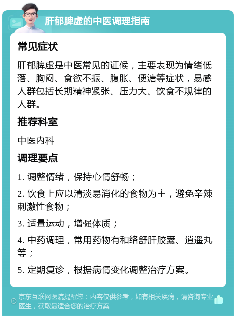 肝郁脾虚的中医调理指南 常见症状 肝郁脾虚是中医常见的证候，主要表现为情绪低落、胸闷、食欲不振、腹胀、便溏等症状，易感人群包括长期精神紧张、压力大、饮食不规律的人群。 推荐科室 中医内科 调理要点 1. 调整情绪，保持心情舒畅； 2. 饮食上应以清淡易消化的食物为主，避免辛辣刺激性食物； 3. 适量运动，增强体质； 4. 中药调理，常用药物有和络舒肝胶囊、逍遥丸等； 5. 定期复诊，根据病情变化调整治疗方案。