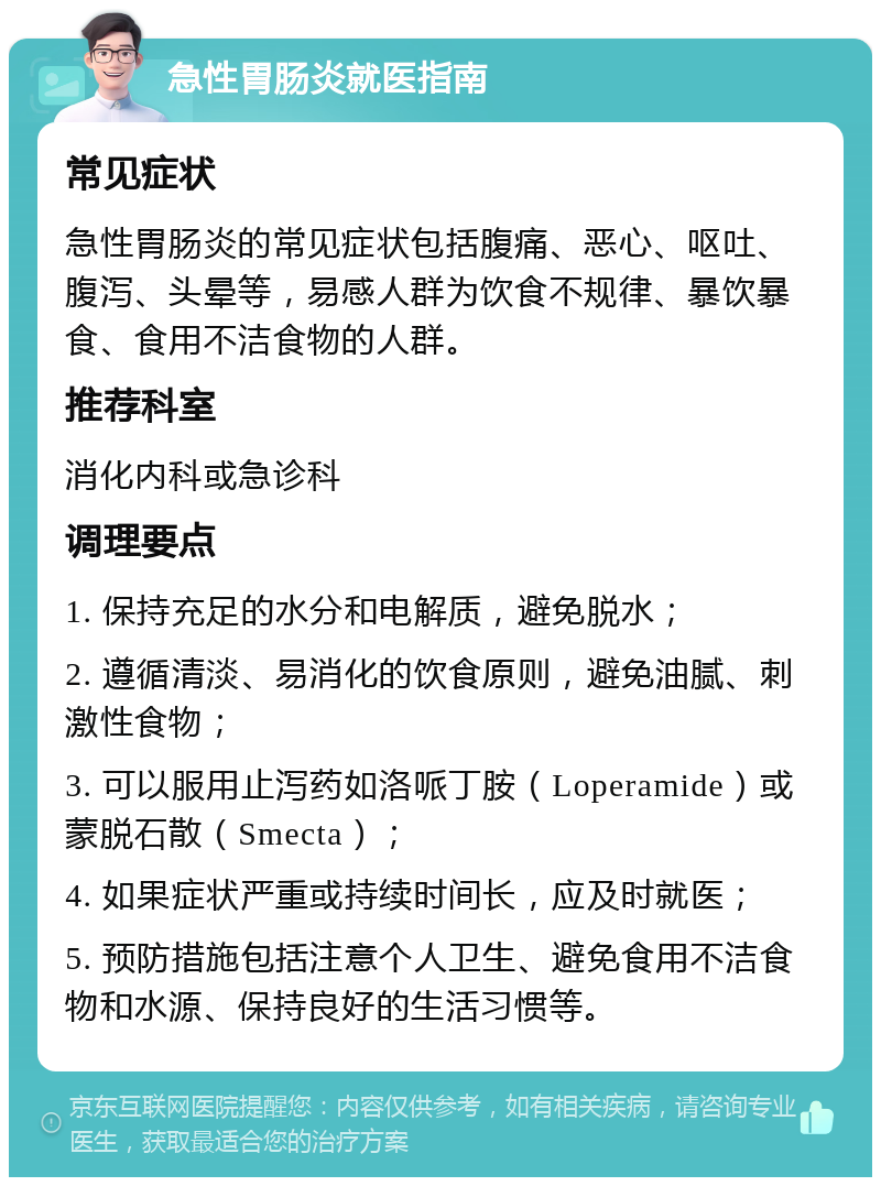 急性胃肠炎就医指南 常见症状 急性胃肠炎的常见症状包括腹痛、恶心、呕吐、腹泻、头晕等，易感人群为饮食不规律、暴饮暴食、食用不洁食物的人群。 推荐科室 消化内科或急诊科 调理要点 1. 保持充足的水分和电解质，避免脱水； 2. 遵循清淡、易消化的饮食原则，避免油腻、刺激性食物； 3. 可以服用止泻药如洛哌丁胺（Loperamide）或蒙脱石散（Smecta）； 4. 如果症状严重或持续时间长，应及时就医； 5. 预防措施包括注意个人卫生、避免食用不洁食物和水源、保持良好的生活习惯等。