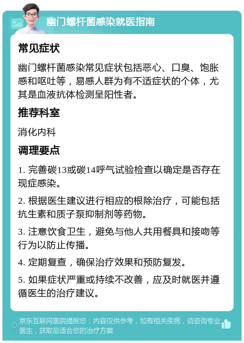 幽门螺杆菌感染就医指南 常见症状 幽门螺杆菌感染常见症状包括恶心、口臭、饱胀感和呕吐等，易感人群为有不适症状的个体，尤其是血液抗体检测呈阳性者。 推荐科室 消化内科 调理要点 1. 完善碳13或碳14呼气试验检查以确定是否存在现症感染。 2. 根据医生建议进行相应的根除治疗，可能包括抗生素和质子泵抑制剂等药物。 3. 注意饮食卫生，避免与他人共用餐具和接吻等行为以防止传播。 4. 定期复查，确保治疗效果和预防复发。 5. 如果症状严重或持续不改善，应及时就医并遵循医生的治疗建议。